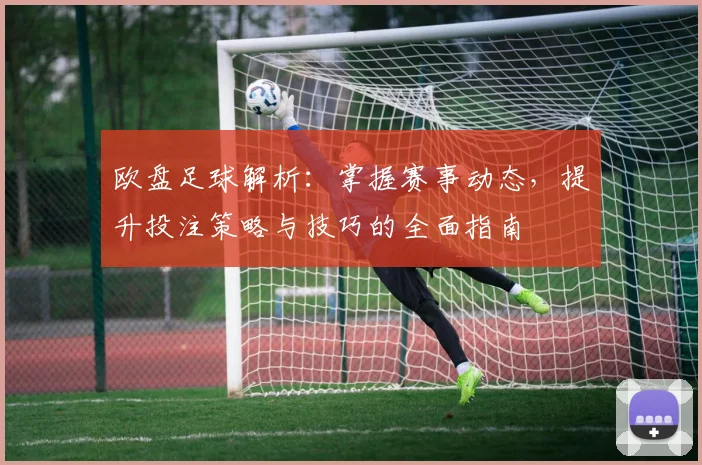 欧盘足球解析：掌握赛事动态，提升投注策略与技巧的全面指南