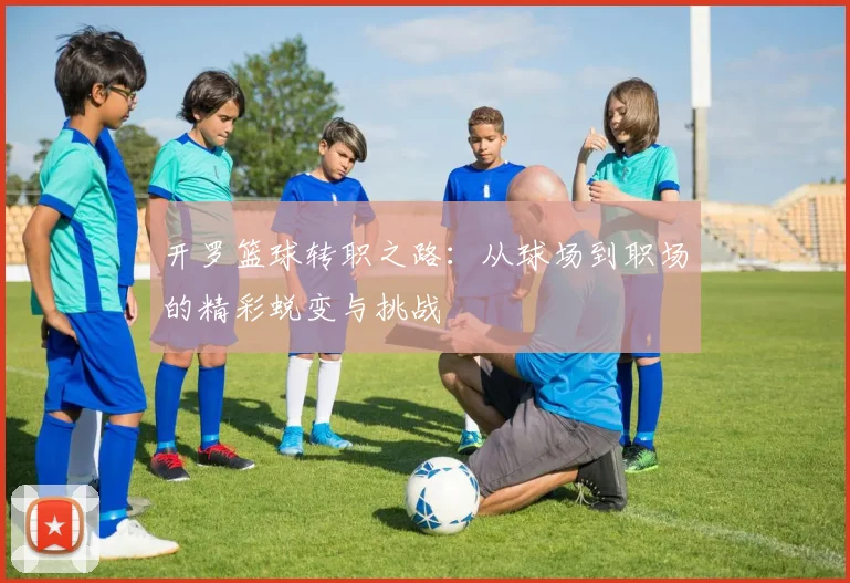 开罗篮球转职之路：从球场到职场的精彩蜕变与挑战