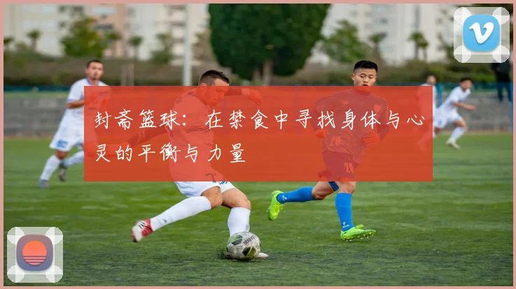 封斋篮球：在禁食中寻找身体与心灵的平衡与力量