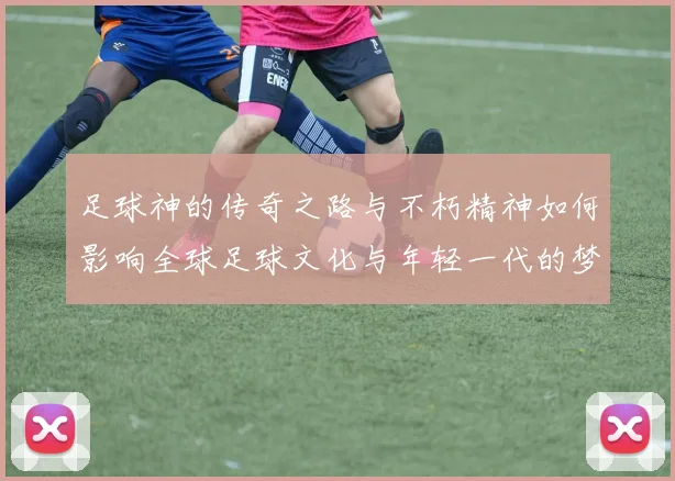 足球神的传奇之路与不朽精神如何影响全球足球文化与年轻一代的梦想